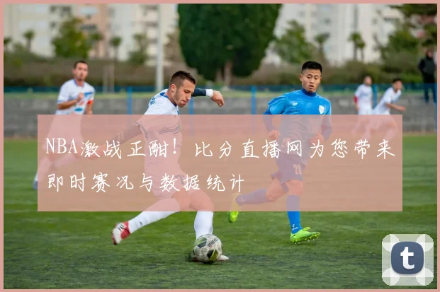 NBA激战正酣！比分直播网为您带来即时赛况与数据统计