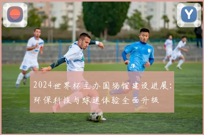 2024世界杯主办国场馆建设进展：环保科技与球迷体验全面升级