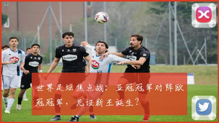 世界足坛焦点战：亚冠冠军对阵欧冠冠军，见证新王诞生？