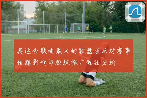 奥运会歌曲最火的歌盘点及对赛事传播影响与版权推广路径分析