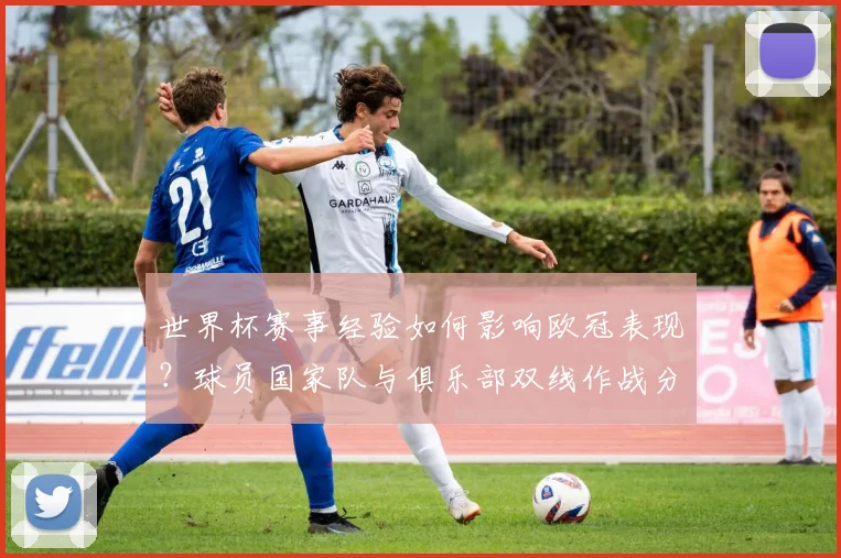 世界杯赛事经验如何影响欧冠表现？球员国家队与俱乐部双线作战分析
