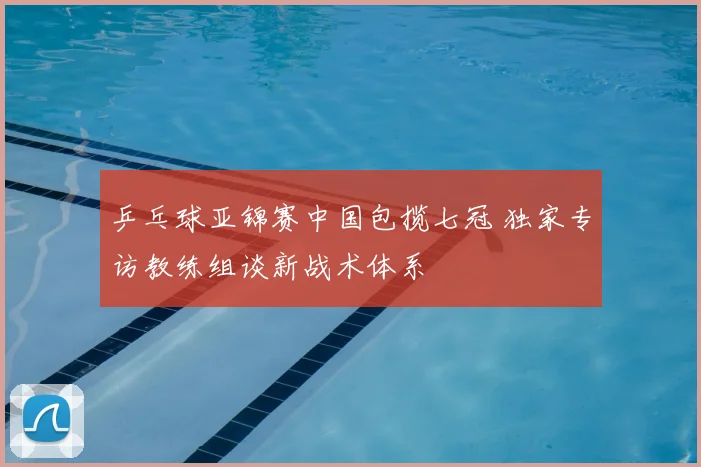 乒乓球亚锦赛中国包揽七冠 独家专访教练组谈新战术体系