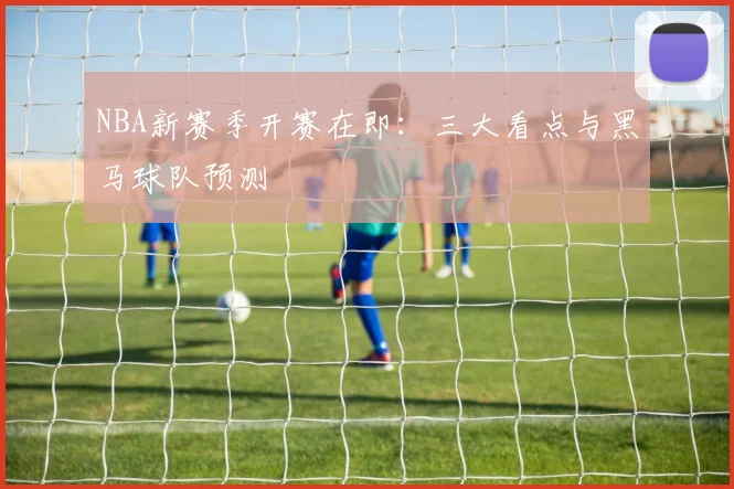 NBA新赛季开赛在即：三大看点与黑马球队预测